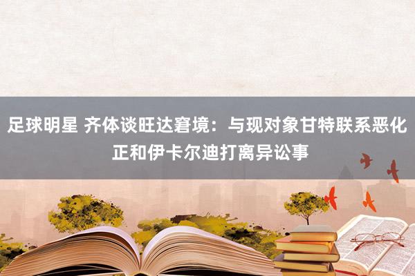 足球明星 齐体谈旺达窘境：与现对象甘特联系恶化 正和伊卡尔迪打离异讼事