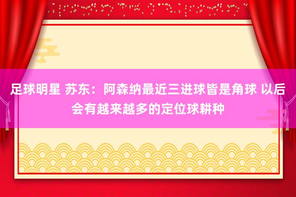 足球明星 苏东：阿森纳最近三进球皆是角球 以后会有越来越多的定位球耕种