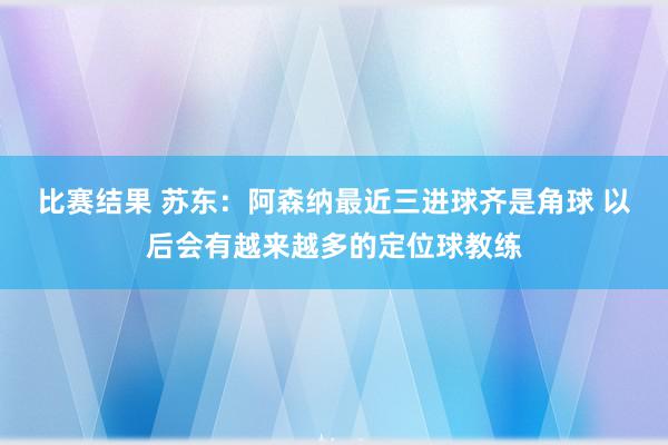 比赛结果 苏东：阿森纳最近三进球齐是角球 以后会有越来越多的定位球教练