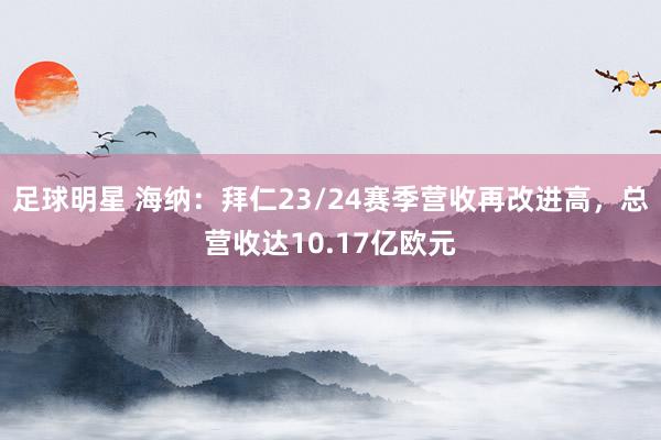 足球明星 海纳：拜仁23/24赛季营收再改进高，总营收达10.17亿欧元