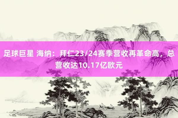 足球巨星 海纳：拜仁23/24赛季营收再革命高，总营收达10.17亿欧元