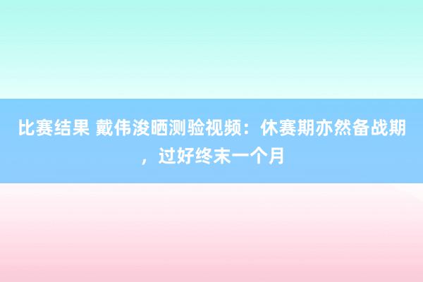 比赛结果 戴伟浚晒测验视频：休赛期亦然备战期，过好终末一个月