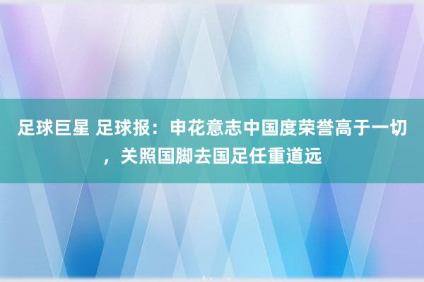 足球巨星 足球报：申花意志中国度荣誉高于一切，关照国脚去国足任重道远