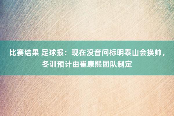 比赛结果 足球报：现在没音问标明泰山会换帅，冬训预计由崔康熙团队制定