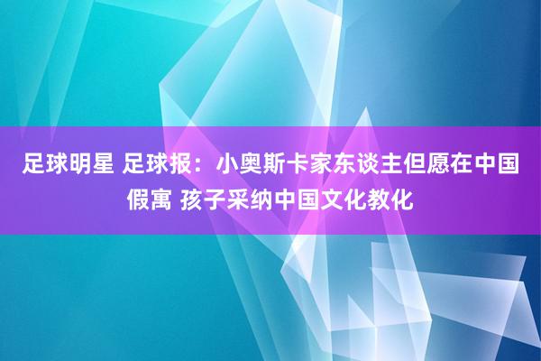 足球明星 足球报：小奥斯卡家东谈主但愿在中国假寓 孩子采纳中国文化教化