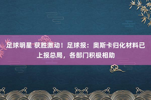 足球明星 获胜激动！足球报：奥斯卡归化材料已上报总局，各部门积极相助