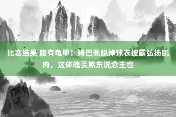 比赛结果 腹有龟甲！姆巴佩脱掉球衣披露弘扬肌肉，这体魄羡煞东说念主也