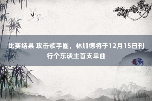 比赛结果 攻击歌手圈，林加德将于12月15日刊行个东谈主首支单曲