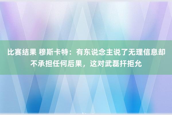 比赛结果 穆斯卡特：有东说念主说了无理信息却不承担任何后果，这对武磊扞拒允