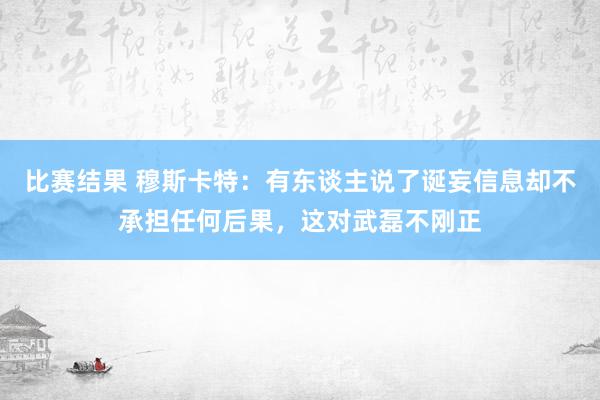 比赛结果 穆斯卡特：有东谈主说了诞妄信息却不承担任何后果，这对武磊不刚正