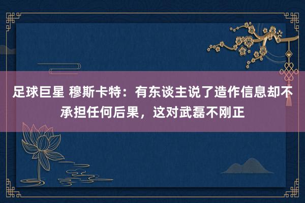 足球巨星 穆斯卡特：有东谈主说了造作信息却不承担任何后果，这对武磊不刚正