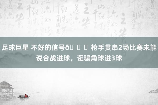 足球巨星 不好的信号😕枪手贯串2场比赛未能说合战进球，诳骗角球进3球