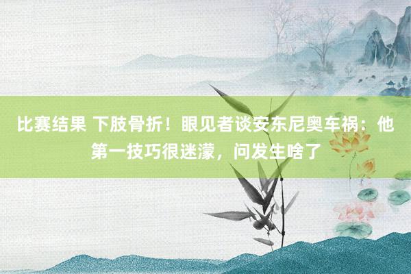 比赛结果 下肢骨折！眼见者谈安东尼奥车祸：他第一技巧很迷濛，问发生啥了