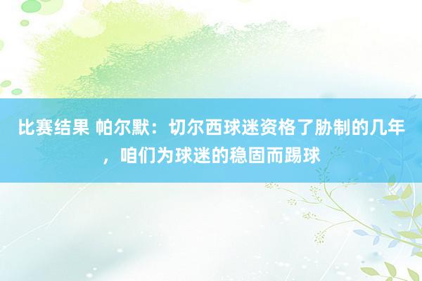 比赛结果 帕尔默：切尔西球迷资格了胁制的几年，咱们为球迷的稳固而踢球