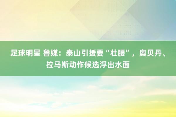 足球明星 鲁媒：泰山引援要“壮腰”，奥贝丹、拉马斯动作候选浮出水面