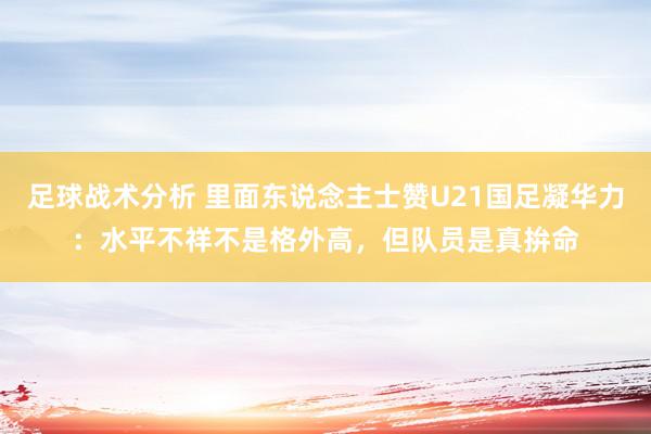 足球战术分析 里面东说念主士赞U21国足凝华力：水平不祥不是格外高，但队员是真拚命