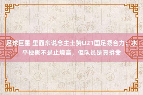 足球巨星 里面东说念主士赞U21国足凝合力：水平梗概不是止境高，但队员是真拚命