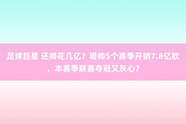 足球巨星 还得花几亿？塔帅5个赛季开销7.8亿欧，本赛季联赛夺冠又灰心？