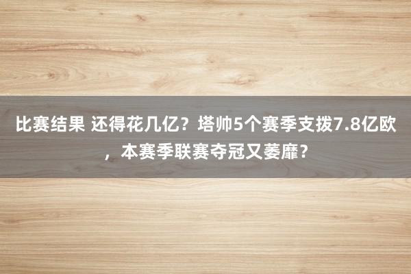 比赛结果 还得花几亿？塔帅5个赛季支拨7.8亿欧，本赛季联赛夺冠又萎靡？