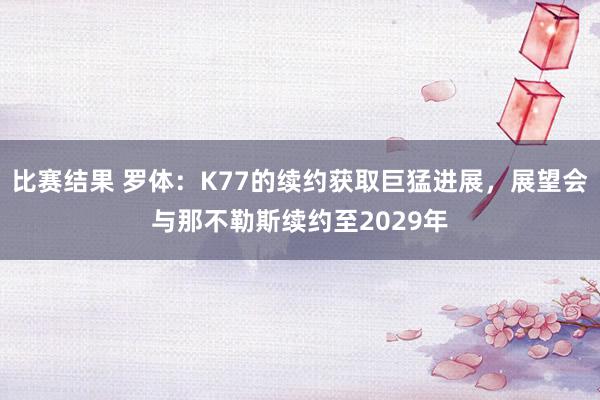 比赛结果 罗体：K77的续约获取巨猛进展，展望会与那不勒斯续约至2029年