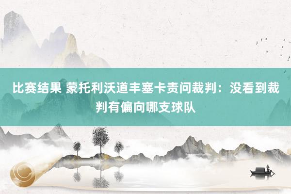 比赛结果 蒙托利沃道丰塞卡责问裁判：没看到裁判有偏向哪支球队