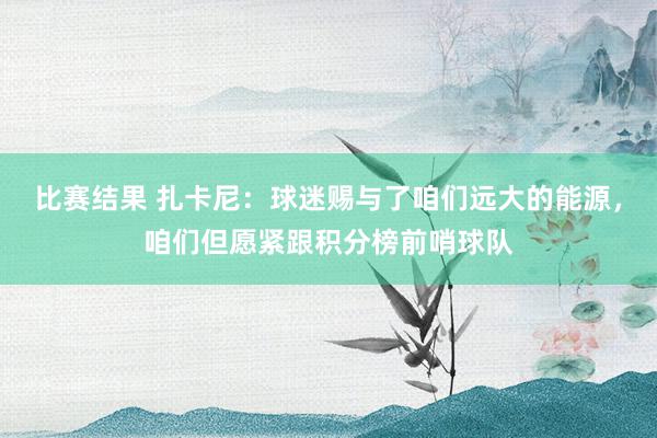 比赛结果 扎卡尼：球迷赐与了咱们远大的能源，咱们但愿紧跟积分榜前哨球队