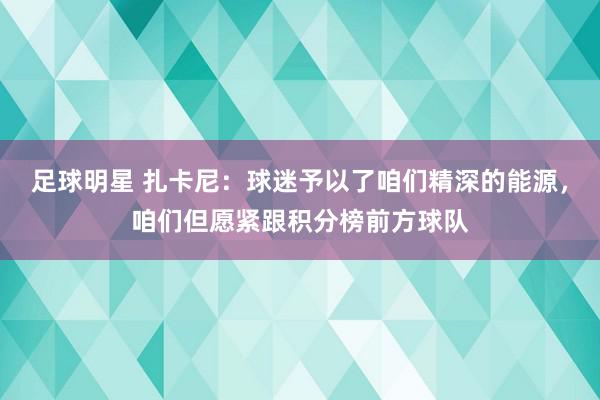 足球明星 扎卡尼：球迷予以了咱们精深的能源，咱们但愿紧跟积分榜前方球队