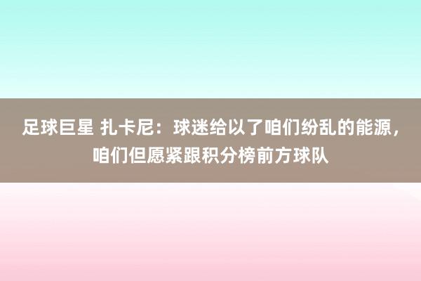 足球巨星 扎卡尼：球迷给以了咱们纷乱的能源，咱们但愿紧跟积分榜前方球队