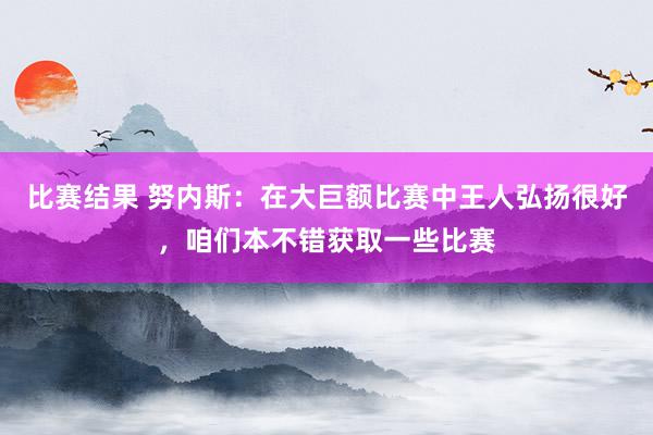 比赛结果 努内斯：在大巨额比赛中王人弘扬很好，咱们本不错获取一些比赛