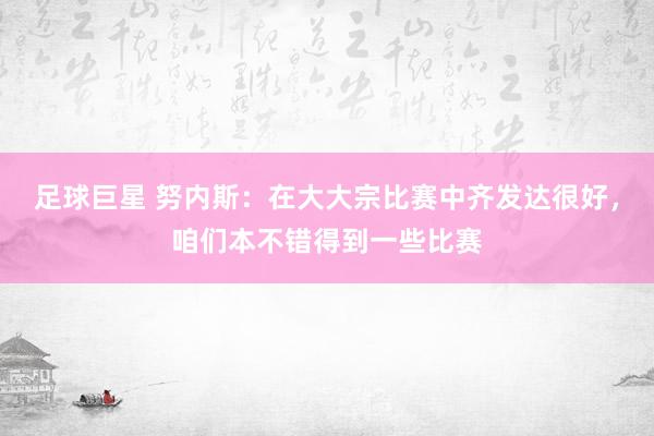 足球巨星 努内斯：在大大宗比赛中齐发达很好，咱们本不错得到一些比赛