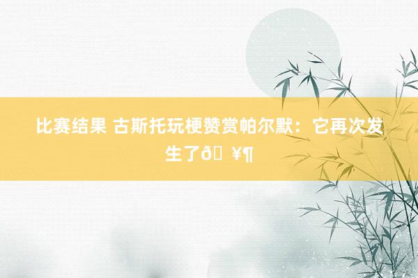 比赛结果 古斯托玩梗赞赏帕尔默：它再次发生了🥶