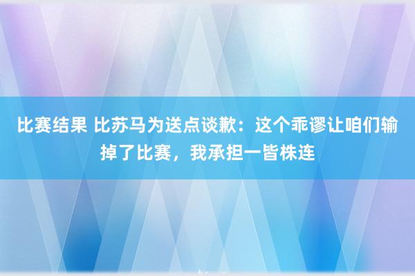 比赛结果 比苏马为送点谈歉：这个乖谬让咱们输掉了比赛，我承担一皆株连