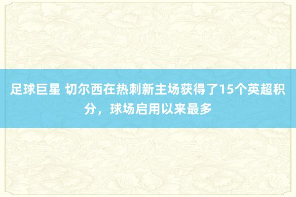 足球巨星 切尔西在热刺新主场获得了15个英超积分，球场启用以来最多