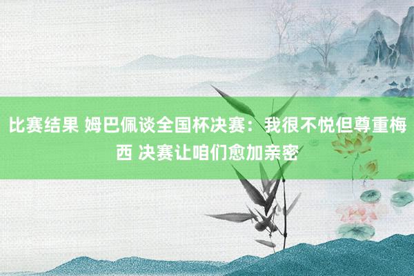 比赛结果 姆巴佩谈全国杯决赛：我很不悦但尊重梅西 决赛让咱们愈加亲密