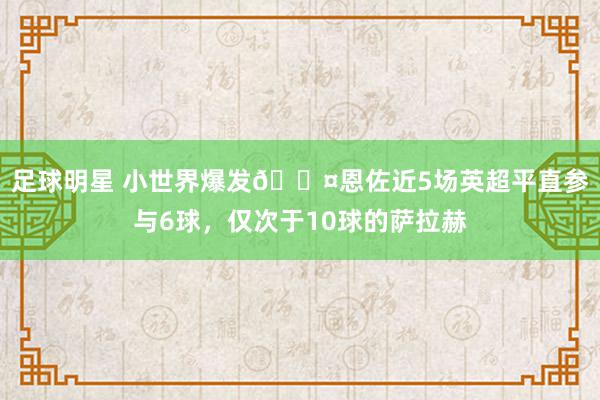 足球明星 小世界爆发😤恩佐近5场英超平直参与6球，仅次于10球的萨拉赫