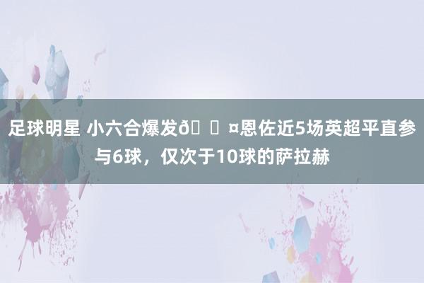 足球明星 小六合爆发😤恩佐近5场英超平直参与6球，仅次于10球的萨拉赫