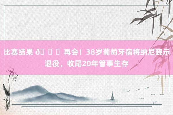 比赛结果 👋再会！38岁葡萄牙宿将纳尼晓示退役，收尾20年管事生存