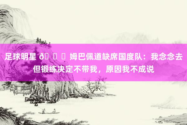 足球明星 👀姆巴佩道缺席国度队：我念念去但锻练决定不带我，原因我不成说