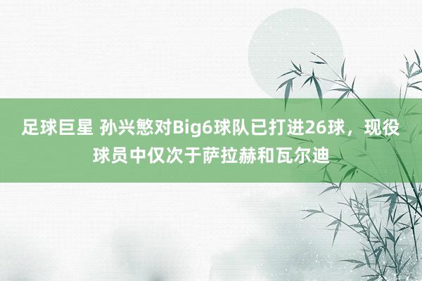 足球巨星 孙兴慜对Big6球队已打进26球，现役球员中仅次于萨拉赫和瓦尔迪