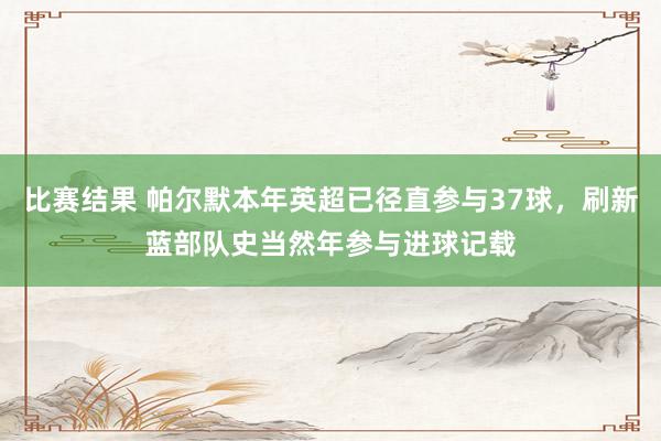 比赛结果 帕尔默本年英超已径直参与37球，刷新蓝部队史当然年参与进球记载