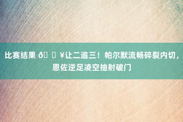 比赛结果 💥让二追三！帕尔默流畅碎裂内切，恩佐逆足凌空抽射破门