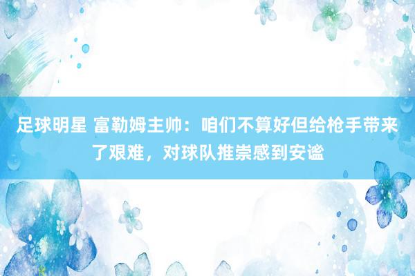 足球明星 富勒姆主帅：咱们不算好但给枪手带来了艰难，对球队推崇感到安谧