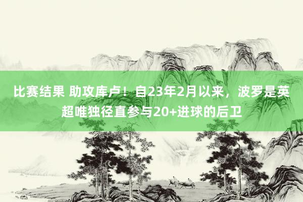 比赛结果 助攻库卢！自23年2月以来，波罗是英超唯独径直参与20+进球的后卫