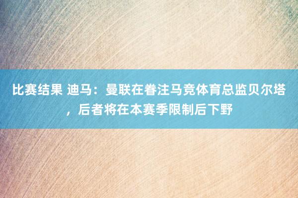 比赛结果 迪马：曼联在眷注马竞体育总监贝尔塔，后者将在本赛季限制后下野