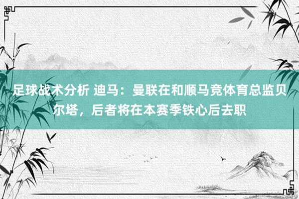 足球战术分析 迪马：曼联在和顺马竞体育总监贝尔塔，后者将在本赛季铁心后去职