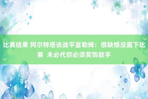 比赛结果 阿尔特塔谈战平富勒姆：很缺憾没赢下比赛  未必代你必须奖饰敌手