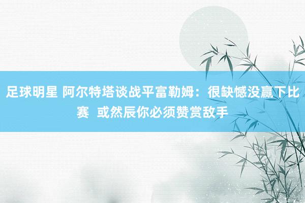 足球明星 阿尔特塔谈战平富勒姆：很缺憾没赢下比赛  或然辰你必须赞赏敌手