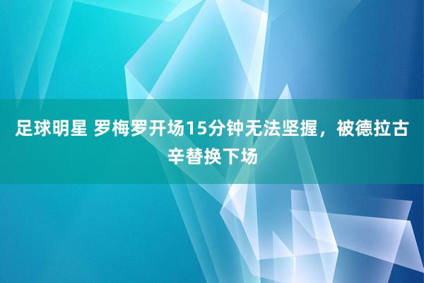 足球明星 罗梅罗开场15分钟无法坚握，被德拉古辛替换下场