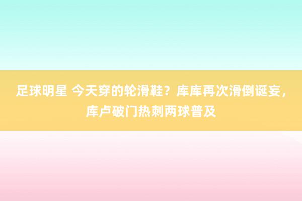 足球明星 今天穿的轮滑鞋？库库再次滑倒诞妄，库卢破门热刺两球普及