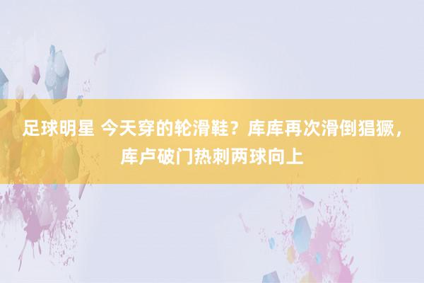 足球明星 今天穿的轮滑鞋？库库再次滑倒猖獗，库卢破门热刺两球向上